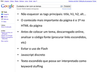 Cuidados a ter com os temas



• Não esquecer as tags principais: title, h1, h2, alt...
• O conteúdo mais importante da página é o 1º no
    HTML da página
• Antes de colocar um tema, descarregado online,
    analisar o código fonte (procurar links escondidos,
    etc)
• Evitar o uso de Flash
• Javascript discreto
• Texto escondido que possa ser interpretado como
    keyword stuffing
 
