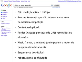 Quais os erros a evitar?



• Não medir/analisar o tráfego
• Procura keywords que não interessam ou com
     demasiada competição
• Conteúdo duplicado
• Perder link juice por causa de URLs removidos ou
     alterados
• Flash, frames, e imagens que impedem o motor de
     pesquisa de indexar o site
• Esquecer-se dos títulos!
• robots.txt mal configurado
 