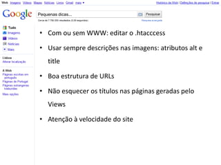 Pequenas dicas...



• Com ou sem WWW: editar o .htacccess

• Usar sempre descrições nas imagens: atributos alt e
    title

• Boa estrutura de URLs

• Não esquecer os títulos nas páginas geradas pelo
    Views

• Atenção à velocidade do site
 
