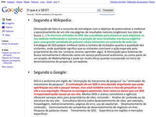 O que é o SEO?


• Segundo a Wikipedia:
    Otimização de Sites é o conjunto de estratégias com o objetivo de potencializar e melhorar
    o posicionamento de um site nas páginas de resultados naturais (orgânicos) nos sites de
    busca. (...) As técnicas utilizadas no SEO são concebidas para alavancar seus objetivos no
    seu website melhorando o número e a posição de seus resultados nas busca orgânica
    para uma grande variedade de palavras-chave relevantes ao conteúdo do web site.
    Estratégias de SEO podem melhorar tanto o número de visitações quanto a qualidade dos
    visitantes, onde qualidade significa que os visitantes concluem a ação esperada pelo
    proprietário do site (ex. comprar, assinar, aprender algo). A Otimização para Sistemas de
    Busca normalmente é oferecida como um serviço profissional autônomo, ou como parte de
    um projeto de Webmarketing e pode ser muito eficaz quando incorporado no início do
    desenvolvimento do projeto de um website.


• Segundo o Google:
    SEO é o acrônimo em inglês de "otimização do mecanismo de pesquisa" ou "otimizador do
    mecanismo de pesquisa". A contratação de um SEO é uma decisão importante que pode
    aperfeiçoar seu site e poupar tempo, mas você também corre o risco de prejudicar seu
    site e sua reputação. Pesquise as vantagens potenciais, bem como os danos que um SEO
    irresponsável pode causar ao seu site. Muitos SEOs e outros consultores e agências
    oferecem serviços úteis para proprietários de sites, incluindo: Análise do conteúdo ou da
    estrutura do seu site; Consultoria técnica sobre desenvolvimento de sites: por exemplo,
    hospedagem, redirecionamentos, páginas de erro, uso do JavaScript; Desenvolvimento de
    conteúdo; Gerenciamento de campanhas de desenvolvimento de negócios on-line;
    Pesquisa de palavras-chave; Treinamento de SEO; Experiência em regiões e mercados
    específicos.
 
