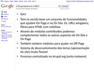 O Drupal ajuda com o SEO?



• Sim!
• Tem na versão base um conjunto de funcionalidades
  que ajudam On Page e no On Site. Ex. URLs amigáveis,
  filtros para HTML com nofollow
• Através de módulos contribuídos podemos
  complementar todos os outros aspectos do On Site e
  On Page
• Também existem módulos para ajudar no Off Page
• Sistema de desenvolvimento dos temas (apresentação
  do site) muito flexível
• Processo centralizado no drupal.org (evita malware)
 