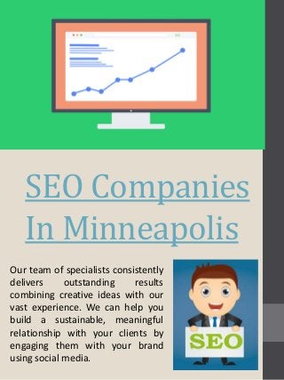 SEO Companies
In Minneapolis
Our team of specialists consistently
delivers outstanding results
combining creative ideas with our
vast experience. We can help you
build a sustainable, meaningful
relationship with your clients by
engaging them with your brand
using social media.
 