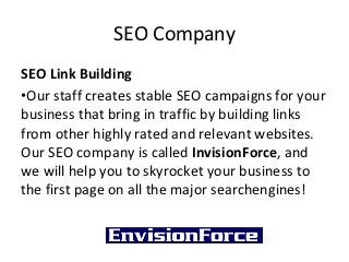 SEO Company
SEO Link Building
•Our staff creates stable SEO campaigns for your
business that bring in traffic by building links
from other highly rated and relevant websites.
Our SEO company is called InvisionForce, and
we will help you to skyrocket your business to
the first page on all the major searchengines!
 