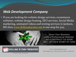 Web Development Company
If you are looking for website design services, ecommerce
websites, website design hosting, SEO services, Social Media
marketing, animated videos and texting services in Jackson,
MS then www.dollaradaysites.net is one stop for you.