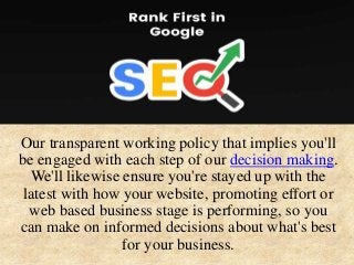 Our transparent working policy that implies you'll
be engaged with each step of our decision making.
We'll likewise ensure you're stayed up with the
latest with how your website, promoting effort or
web based business stage is performing, so you
can make on informed decisions about what's best
for your business.
 