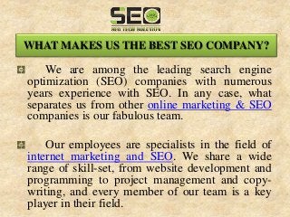 WHAT MAKES US THE BEST SEO COMPANY?
We are among the leading search engine
optimization (SEO) companies with numerous
years experience with SEO. In any case, what
separates us from other online marketing & SEO
companies is our fabulous team.
Our employees are specialists in the field of
internet marketing and SEO. We share a wide
range of skill-set, from website development and
programming to project management and copy-
writing, and every member of our team is a key
player in their field.
 