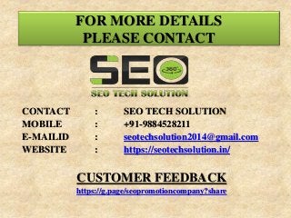 CONTACT : SEO TECH SOLUTION
MOBILE : +91-9884528211
E-MAILID : seotechsolution2014@gmail.com
WEBSITE : https://seotechsolution.in/
CUSTOMER FEEDBACK
https://g.page/seopromotioncompany?share
FOR MORE DETAILS
PLEASE CONTACT
 