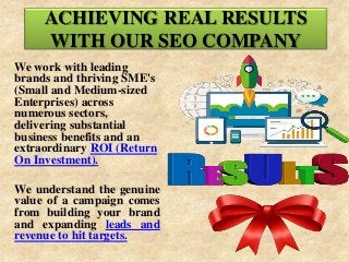 ACHIEVING REAL RESULTS
WITH OUR SEO COMPANY
We work with leading
brands and thriving SME's
(Small and Medium-sized
Enterprises) across
numerous sectors,
delivering substantial
business benefits and an
extraordinary ROI (Return
On Investment).
We understand the genuine
value of a campaign comes
from building your brand
and expanding leads and
revenue to hit targets.
 