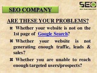 ARE THESE YOUR PROBLEMS?
Whether your website is not on the
1st page of Google Search?
Whether your website is not
generating enough traffic, leads &
sales?
Whether you are unable to reach
enough targeted users/prospects?
 