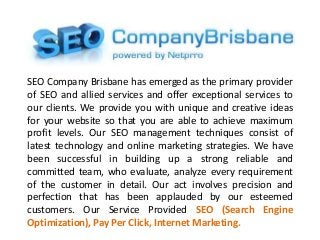 SEO Company Brisbane has emerged as the primary provider
of SEO and allied services and offer exceptional services to
our clients. We provide you with unique and creative ideas
for your website so that you are able to achieve maximum
profit levels. Our SEO management techniques consist of
latest technology and online marketing strategies. We have
been successful in building up a strong reliable and
committed team, who evaluate, analyze every requirement
of the customer in detail. Our act involves precision and
perfection that has been applauded by our esteemed
customers. Our Service Provided SEO (Search Engine
Optimization), Pay Per Click, Internet Marketing.
 