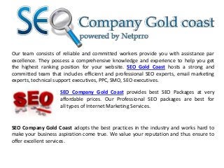 Our team consists of reliable and committed workers provide you with assistance par
excellence. They possess a comprehensive knowledge and experience to help you get
the highest ranking position for your website. SEO Gold Coast hosts a strong and
committed team that includes efficient and professional SEO experts, email marketing
experts, technical support executives, PPC, SMO, SEO executives.
SEO Company Gold Coast provides best SEO Packages at very
affordable prices. Our Professional SEO packages are best for
all types of Internet Marketing Services.

SEO Company Gold Coast adopts the best practices in the industry and works hard to
make your business aspiration come true. We value your reputation and thus ensure to
offer excellent services.

 