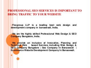 PROFESSIONAL SEO SERVICES IS IMPORTANT TO
BRING TRAFFIC TO YOUR WEBSITE
Fixxgroup LLP is a leading best web design and
development company in banaswadi, India.
We are the highly skilled Professional Web Design & SEO
Company Bangalore, India.
We provide an inclusive of Innovative, Planning and
Technical Web based Services including Web Design &
SEO Company Bangalore | Seo Company In Banaswadi |
Ecommerce Website Development Company In Banaswadi.
 