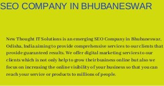 SEO COMPANY IN BHUBANESWAR
New Thought IT Solutions is an emerging SEO Company in Bhubaneswar,
Odisha, India aiming to provide comprehensive services to our clients that
provide guaranteed results. We offer digital marketing services to our
clients which is not only help to grow their business online but also we
focus on increasing the online visibility of your business so that you can
reach your service or products to millions of people.
 