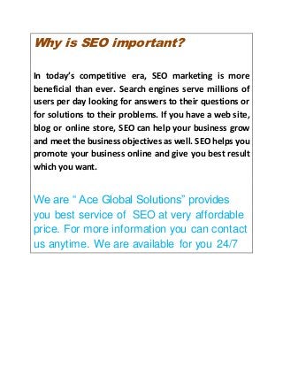 Why is SEO important?
In today’s competitive era, SEO marketing is more
beneficial than ever. Search engines serve millions of
users per day looking for answers to their questions or
for solutions to their problems. If you have a web site,
blog or online store, SEO can help your business grow
and meet the business objectives as well. SEO helps you
promote your business online and give you best result
which you want.
We are “ Ace Global Solutions” provides
you best service of SEO at very affordable
price. For more information you can contact
us anytime. We are available for you 24/7
 