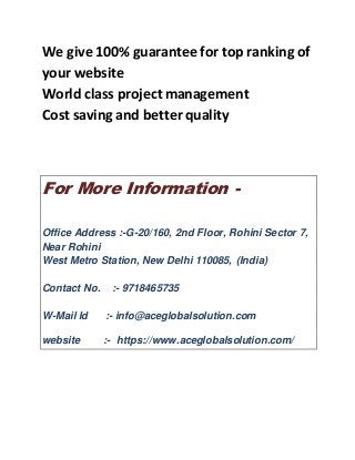 We give 100% guarantee for top ranking of
your website
World class project management
Cost saving and better quality
For More Information -
Office Address :-G-20/160, 2nd Floor, Rohini Sector 7,
Near Rohini
West Metro Station, New Delhi 110085, (India)
Contact No. :- 9718465735
W-Mail Id :- info@aceglobalsolution.com
website :- https://www.aceglobalsolution.com/
 