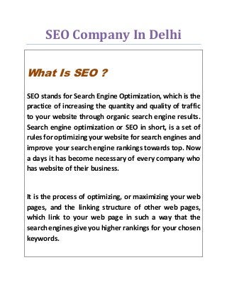 SEO Company In Delhi
What Is SEO ?
SEO stands for Search Engine Optimization, which is the
practice of increasing the quantity and quality of traffic
to your website through organic search engine results.
Search engine optimization or SEO in short, is a set of
rules for optimizing your website for search engines and
improve your search engine rankings towards top. Now
a days it has become necessary of every company who
has website of their business.
It is the process of optimizing, or maximizing your web
pages, and the linking structure of other web pages,
which link to your web page in such a way that the
search engines give you higher rankings for your chosen
keywords.
 