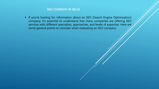 SEO COMPANY IN DELHI
 If you're looking for information about an SEO (Search Engine Optimization)
company, it's essential to understand that many companies are offering SEO
services with different specialties, approaches, and levels of expertise. Here are
some general points to consider when evaluating an SEO company:
 