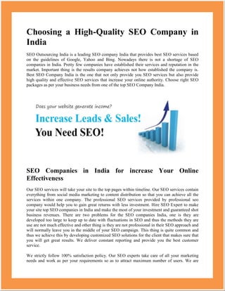 Choosing a High-Quality SEO Company in
India
SEO Outsourcing India is a leading SEO company India that provides best SEO services based
on the guidelines of Google, Yahoo and Bing. Nowadays there is not a shortage of SEO
companies in India. Pretty few companies have established their services and reputation in the
market. Important thing is the results company achieves not how established the company is.
Best SEO Company India is the one that not only provide you SEO services but also provide
high quality and effective SEO services that increase your online authority. Choose right SEO
packages as per your business needs from one of the top SEO Company India.




SEO Companies in India for increase Your Online
Effectiveness
Our SEO services will take your site to the top pages within timeline. Our SEO services contain
everything from social media marketing to content distribution so that you can achieve all the
services within one company. The professional SEO services provided by professional seo
company would help you to gain great returns with less investment. Hire SEO Expert to make
your site top SEO companies in India and make the most of your investment and guaranteed shot
business revenues. There are two problems for the SEO companies India, one is they are
developed too large to keep up to date with fluctuations in SEO and thus the methods they are
use are not much effective and other thing is they are not professional in their SEO approach and
will normally leave you in the middle of your SEO campaign. This thing is quite common and
thus we achieve this by developing customized SEO solutions for the client that makes sure that
you will get great results. We deliver constant reporting and provide you the best customer
service.

We strictly follow 100% satisfaction policy. Our SEO experts take care of all your marketing
needs and work as per your requirements so as to attract maximum number of users. We are
 