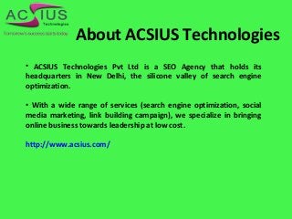 About ACSIUS Technologies
• ACSIUS Technologies Pvt Ltd is a SEO Agency that holds its
headquarters in New Delhi, the silicone valley of search engine
optimization.
• With a wide range of services (search engine optimization, social
media marketing, link building campaign), we specialize in bringing
online business towards leadership at low cost.
http://www.acsius.com/
 