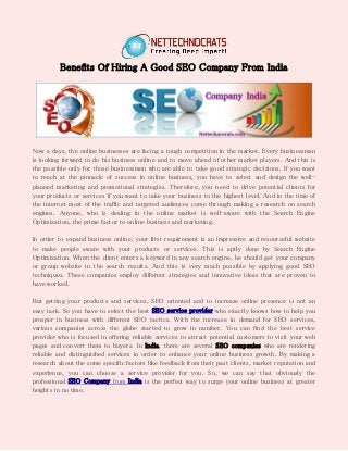 Benefits Of Hiring A Good SEO Company From India
Now a days, the online businesses are facing a tough competition in the market. Every businessman
is looking forward to do his business online and to move ahead of other market players. And this is
the possible only for those businessmen who are able to take good strategic decisions. If you want
to reach at the pinnacle of success in online business, you have to select and design the well-
planned marketing and promotional strategies. Therefore, you need to drive potential clients for
your products or services if you want to take your business to the highest level. And in the time of
the internet most of the traffic and targeted audiences come through making a research on search
engines. Anyone, who is dealing in the online market is well-aware with the Search Engine
Optimization, the prime factor to online business and marketing.
In order to expand business online, your first requirement is an impressive and resourceful website
to make people aware with your products or services. This is aptly done by Search Engine
Optimization. When the client enters a keyword in any search engine, he should get your company
or group website in the search results. And this is very much possible by applying good SEO
techniques. These companies employ different strategies and innovative ideas that are proven to
have worked.
But getting your products and services, SEO oriented and to increase online presence is not an
easy task. So you have to select the best SEO service provider who exactly knows how to help you
prosper in business with different SEO tactics. With the increase in demand for SEO services,
various companies across the globe started to grow in number. You can find the best service
provider who is focused in offering reliable services to attract potential customers to visit your web
pages and convert them to buyers. In India, there are several SEO companies who are rendering
reliable and distinguished services in order to enhance your online business growth. By making a
research about the some specific factors like feedback from their past clients, market reputation and
experience, you can choose a service provider for you. So, we can say that obviously the
professional SEO Company from India is the perfect way to surge your online business at greater
heights in no time.
 
