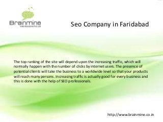 Seo Company in Faridabad 
The top ranking of the site will depend upon the increasing traffic, which will 
normally happen with the number of clicks by internet users. The presence of 
potential clients will take the business to a worldwide level so that your products 
will reach many persons. Increasing traffic is actually good for every business and 
this is done with the help of SEO professionals. 
http://www.brainmine.co.in 
 