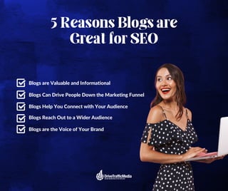5 Reasons Blogs are
Great for SEO
Blogs Reach Out to a Wider Audience
Blogs are Valuable and Informational
Blogs Can Drive People Down the Marketing Funnel
Blogs Help You Connect with Your Audience
Blogs are the Voice of Your Brand
 