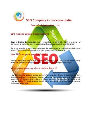SEO Company in Lucknow India
Dev Info Solution Pvt. Ltd.
SEO (Search Engine Optimization):
Search Engine Optimization mostly described to as SEO. SEO is a group of
techniques to make the rank of website or webpage supreme in Search Engines.
As name sounds, a webmaster optimizes the web pages according the policies and
rules of Search Engine then search engine gives an appropriate rank.
How SEO can grow your business?
Initiating a business only happens once, so it is crucial to get “SEO” for masterly start up
and it can definitely make your product as a brand if all strategies will go right.
What consumers say about online Search?
Now days Internet become a great platform for marketing. Billions of searches are only
done from Google in a single day. Users accept that they mostly search on Google and
stay on only first page, after clicking on one or two links of above they get result which
they are willing. So it will definitely beneficial for your business if your website running
on Google’s top rank.
 