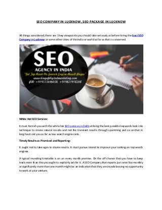 SEO COMPANY IN LUCKNOW, SEO PACKAGE IN LUCKNOW
All things considered, there are 3 key viewpoints you should take seriously at before hiring the
Lucknow or some other cities of the India or world so far as that is concerned.
White Hat SEO Services:
It must furnish you with the white hat SEO services in Delhi utilizing the best possible keywords look into
technique to create natural results and not the transient results through spamming and so on that in
long haul cost you as far as low search engine rank.
Timely Results as Promised and Reporting:
It ought not to take ages to create results. It must pursue intend to improve your ranking on top search
engines.
A typical revealing timetable is on an every month premise. On the off chance that you have to keep
track more than this you ought to explicitly ask for it. A SEO Company that reports just once like monthly
or significantly more than one month might be an indication that they are invade leaving no opportunity
to work at your venture.
 