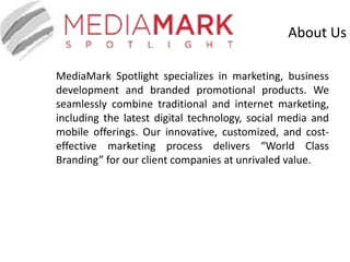 About Us
MediaMark Spotlight specializes in marketing, business
development and branded promotional products. We
seamlessly combine traditional and internet marketing,
including the latest digital technology, social media and
mobile offerings. Our innovative, customized, and cost-
effective marketing process delivers “World Class
Branding” for our client companies at unrivaled value.
 