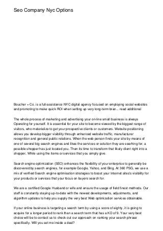 Seo Company Nyc Options
Boucher + Co. is a full-assistance NYC digital agency focused on employing social websites
and promoting to make quick ROI when setting up very long-term bran... read additional
The whole process of marketing and advertising your on-line small business is always
Operating for yourself. It is essential for your site to become viewed by the biggest range of
visitors, who materialize to get your prospective clients or customers. Website positioning
allows you develop bigger visibility through enhanced website traffic, manufacturer
recognition and general public relations. When the web person finds your site by means of
one of several big search engines and likes the services or solution they are searhing for; a
possible shopper has just located you. Then its time to transform that likely client right into a
shopper, While using the items or services that you simply give.
Search engine optimization (SEO) enhances the flexibility of your enterprise to generally be
discovered by search engines, for example Google, Yahoo, and Bing. At 360 PSG, we use a
mix of verified Search engine optimisation strategies to boost your Internet sites's visibility for
your products or services that your focus on buyers search for.
We are a certified Google Husband or wife and ensure the usage of field finest methods. Our
staff is constantly staying up-to-date with the newest developments, adjustments, and
algorithm updates to help you supply the very best Web optimization services obtainable.
If your online business is targeting a search term by using a score of eighty, it is going to
acquire for a longer period to rank than a search term that has a KD of 9. Your very best
choice will be to contact us to check out our approach on ranking your search phrase
specifically. Will you set me inside a deal?
 