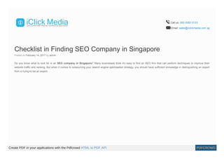 Call us: (65) 6362 0123
Email: sales@iclickmedia.com.sg
Checklist in Finding SEO Company in Singapore
Posted on February 14, 2017 by admin
Do you know what to look for in an SEO company in Singapore? Many businesses think it’s easy to find an SEO firm that can perform techniques to improve their
website traffic and ranking. But when it comes to outsourcing your search engine optimisation strategy, you should have sufficient knowledge in distinguishing an expert
from a trying-to-be an expert.
Create PDF in your applications with the Pdfcrowd HTML to PDF API PDFCROWD
 