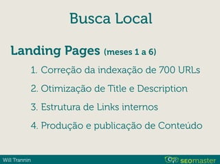 Will Trannin
Busca Local
Landing Pages (meses 1 a 6)
1. Correção da indexação de 700 URLs
2. Otimização de Title e Description
3. Estrutura de Links internos
4. Produção e publicação de Conteúdo
 