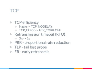 TCP
▷ TCP efficiency
○ Nagle -> TCP_NODELAY
○ TCP_CORK -> TCP_CORK OFF
▷ Retransmission timeout (RTO)
○ 3 s -> 1s
▷ PRR - proportional rate reduction
▷ TLP - tail lost probe
▷ ER - early retransmit
 