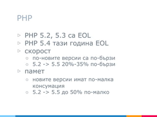 PHP
▷ PHP 5.2, 5.3 са EOL
▷ PHP 5.4 тази година EOL
▷ скорост
○ по-новите версии са по-бързи
○ 5.2 -> 5.5 20%-35% по-бързи
▷ памет
○ новите версии имат по-малка
консумация
○ 5.2 -> 5.5 до 50% по-малко
 