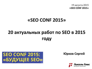«SEO CONF 2015»
20 актуальных работ по SEO в 2015
году
19 августа 2015
«SEO CONF 2015»
Юрков Сергей
 