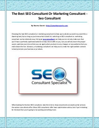 The Best SEO Consultant Or Marketing Consultant -
Seo Consultant
_____________________________________________________________________________________
By Rasmo Oasmi - http://jonathansearle.com
Choosing the best SEO consultant or marketing consultant to help your website succeed may seem like a
daunting task, but so long as you know what to look for; selecting an SEO consultant or marketing
consultant can be relatively easy. Hiring an seo consultant can help you to not only make sure that
you'll have a perfectly-optimized website to help drive traffic to you, but you will also learn the proper
way to optimize your site so that you can apply what you learn to any changes or new websites that you
make down the line. Likewise, a marketing consultant can help you to create the right website content
to best promote your business or products.
When looking for the best SEO consultant, take the time to shop around and see exactly what services
the various consultants offer. Many SEO consultants offer basic optimization advice, but if you're looking
for the best then you're going to be wanting something more.
 