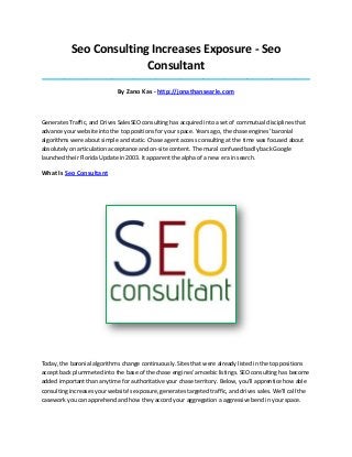 Seo Consulting Increases Exposure - Seo Consultant 
_____________________________________________________________________________________ 
By Zano Kas - http://jonathansearle.com 
Generates Traffic, and Drives SalesSEO consulting has acquired into a set of commutual disciplines that advance your website into the top positions for your space. Years ago, the chase engines' baronial algorithms were about simple and static. Chase agent access consulting at the time was focused about absolutely on articulation acceptance and on-site content. The mural confused badly back Google launched their Florida Update in 2003. It apparent the alpha of a new era in search. 
What Is Seo Consultant 
Today, the baronial algorithms change continuously. Sites that were already listed in the top positions accept back plummeted into the base of the chase engines' amoebic listings. SEO consulting has become added important than anytime for authoritative your chase territory. Below, you'll apprentice how able consulting increases your website's exposure, generates targeted traffic, and drives sales. We'll call the casework you can apprehend and how they accord your aggregation a aggressive bend in your space.  