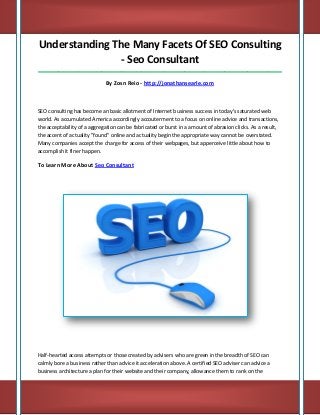 Understanding The Many Facets Of SEO Consulting - Seo Consultant 
_____________________________________________________________________________________ 
By Zosn Reio - http://jonathansearle.com 
SEO consulting has become an basic allotment of Internet business success in today's saturated web world. As accumulated America accordingly accouterment to a focus on online advice and transactions, the acceptability of a aggregation can be fabricated or burst in a amount of abrasion clicks. As a result, the accent of actuality "found" online and actuality begin the appropriate way cannot be overstated. Many companies accept the charge for access of their webpages, but apperceive little about how to accomplish it finer happen. 
To Learn More About Seo Consultant 
Half-hearted access attempts or those created by advisers who are green in the breadth of SEO can calmly bore a business rather than advice it acceleration above. A certified SEO adviser can advice a business architecture a plan for their website and their company, allowance them to rank on the  