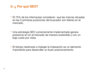 10
0.-¿ Por qué SEO?
 El 75% de los internautas consideran que las marcas situadas
en las 5 primeras posiciones del buscador son lideres en el
mercado.
 Una estrategia SEO correctamente implementada genera
presencia en en el mercado de manera sostenible y con un
bajo coste por visita.
 El tiempo destinado a trabajar la indexación es un elemento
importante para desarrollar un buen posicionamiento
 