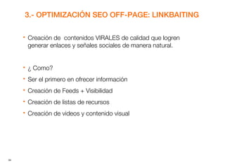 34
3.- OPTIMIZACIÓN SEO OFF-PAGE: LINKBAITING
 Creación de contenidos VIRALES de calidad que logren
generar enlaces y señales sociales de manera natural.
 ¿ Como?
 Ser el primero en ofrecer información
 Creación de Feeds + Visibilidad
 Creación de listas de recursos
 Creación de videos y contenido visual
 