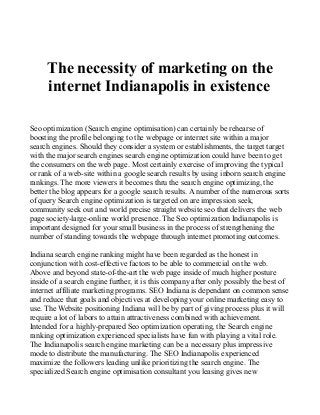 The necessity of marketing on the 
internet Indianapolis in existence 
Seo optimization (Search engine optimisation) can certainly be rehearse of 
boosting the profile belonging to the webpage or internet site within a major 
search engines. Should they consider a system or establishments, the target target 
with the major search engines search engine optimization could have been to get 
the consumers on the web page. Most certainly exercise of improving the typical 
or rank of a web-site within a google search results by using inborn search engine 
rankings. The more viewers it becomes thru the search engine optimizing, the 
better the blog appears for a google search results. A number of the numerous sorts 
of query Search engine optimization is targeted on are impression seek, 
community seek out and world precise straight website seo that delivers the web 
page society-large-online world presence. The Seo optimization Indianapolis is 
important designed for your small business in the process of strengthening the 
number of standing towards the webpage through internet promoting outcomes. 
Indiana search engine ranking might have been regarded as the honest in 
conjunction with cost-effective factors to be able to commercial on the web. 
Above and beyond state-of-the-art the web page inside of much higher posture 
inside of a search engine further, it is this company after only possibly the best of 
internet affiliate marketing programs. SEO Indiana is dependant on common sense 
and reduce that goals and objectives at developing your online marketing easy to 
use. The Website positioning Indiana will be by part of giving process plus it will 
require a lot of labors to attain attractiveness combined with achievement. 
Intended for a highly-prepared Seo optimization operating, the Search engine 
ranking optimization experienced specialists have fun with playing a vital role. 
The Indianapolis search engine marketing can be a necessary plus impressive 
mode to distribute the manufacturing. The SEO Indianapolis experienced 
maximize the followers leading unlike prioritizing the search engine. The 
specialized Search engine optimisation consultant you leasing gives new 
 