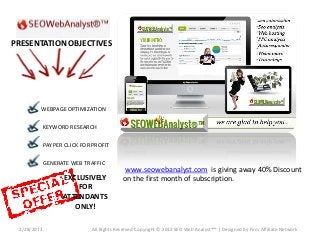 PRESENTATION OBJECTIVES




         WEBPAGE OPTIMIZATION

             KEYWORD RESEARCH

             PAY PER CLICK FOR PROFIT

             GENERATE WEB TRAFFIC
                                           www.seowebanalyst.com is giving away 40% Discount
                    EXCLUSIVELY            on the first month of subscription.
                        FOR
                    ATTENDANTS
                       ONLY!

 2/28/2013                    All Rights Reserved Copyright © 2012 SEO Web Analyst®™ | Designed by Firm Affiliate Network
 