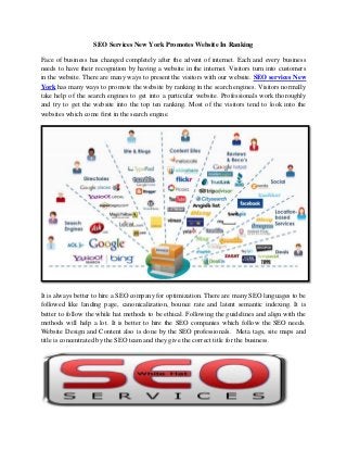 SEO Services New York Promotes Website In Ranking 
Face of business has changed completely after the advent of internet. Each and every business needs to have their recognition by having a website in the internet. Visitors turn into customers in the website. There are many ways to present the visitors with our website. SEO services New York has many ways to promote the website by ranking in the search engines. Visitors normally take help of the search engines to get into a particular website. Professionals work thoroughly and try to get the website into the top ten ranking. Most of the visitors tend to look into the websites which come first in the search engine. 
It is always better to hire a SEO company for optimization. There are many SEO languages to be followed like landing page, canonicalization, bounce rate and latent semantic indexing. It is better to follow the while hat methods to be ethical. Following the guidelines and align with the methods will help a lot. It is better to hire the SEO companies which follow the SEO needs. Website Design and Content also is done by the SEO professionals. Meta tags, site maps and title is concentrated by the SEO team and they give the correct title for the business. 
 