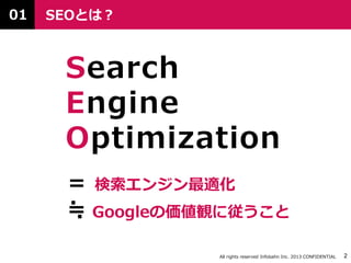All rights reserved Infobahn Inc. 2013 CONFIDENTIAL 2
SEOとは？
Search
Engine
Optimization
≒ Googleの価値観に従うこと
＝ 検索エンジン最適化
01
 