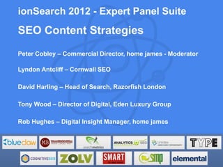 ionSearch 2012 - Expert Panel Suite
SEO Content Strategies
Peter Cobley – Commercial Director, home james - Moderator

Lyndon Antcliff – Cornwall SEO

David Harling – Head of Search, Razorfish London

Tony Wood – Director of Digital, Eden Luxury Group

Rob Hughes – Digital Insight Manager, home james
 