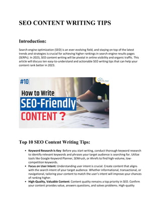 SEO CONTENT WRITING TIPS
Introduction:
Search engine optimization (SEO) is an ever-evolving field, and staying on top of the latest
trends and strategies is crucial for achieving higher rankings in search engine results pages
(SERPs). In 2023, SEO content writing will be pivotal in online visibility and organic traffic. This
article will discuss ten easy-to-understand and actionable SEO writing tips that can help your
content rank better in 2023.
Top 10 SEO Content Writing Tips:
• Keyword Research Is Key: Before you start writing, conduct thorough keyword research
to identify relevant keywords and phrases your target audience is searching for. Utilize
tools like Google Keyword Planner, SEMrush, or Ahrefs to find high-volume, low-
competition keywords.
• Focus on User Intent: Understanding user intent is crucial. Create content that aligns
with the search intent of your target audience. Whether informational, transactional, or
navigational, tailoring your content to match the user's intent will improve your chances
of ranking higher.
• High-Quality, Valuable Content: Content quality remains a top priority in SEO. Confirm
your content provides value, answers questions, and solves problems. High-quality
 