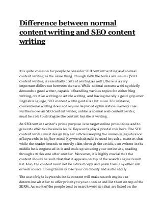 Difference between normal
content writing and SEO content
writing
It is quite common for people to consider SEO content writing and normal
content writing as the same thing. Though both the terms are similar (SEO
content writing is essentially content writing as well), there is a very
important difference between the two. While normal content writing chiefly
demands a good writer, capable of handling various topics for either blog
writing, creative writing or article writing, and having merely a good grip over
English language, SEO content writing entails a bit more. For instance,
conventional writing does not require keyword optimization in every case.
Furthermore, an SEO content writer, unlike a normal web content writer,
must be able to strategize the content he/she is writing.
An SEO content writer’s prime purpose is to target online promotions and to
generate effective business leads. Keywords play a pivotal role here. The SEO
content writer must design his/her articles keeping the immense significance
of keywords in his/her mind. Keywords should be used in such a manner, that
while the reader intends to merely skim through the article, somewhere in the
middle he is engrossed in it, and ends up scouring your entire site, reading
through articles one after another. Moreover, it is highly crucial that the
content should be such that that it appears on top of the search engine result
list. Also, the content must not be a direct copy and paste from any other site
or web source. Doing this may lose your credibility and authenticity.
The use of right keywords in the content will make search engines to
determine whether to offer priority to your content and list them on top of the
SERPs. As most of the people tend to search websites that are listed on the
 
