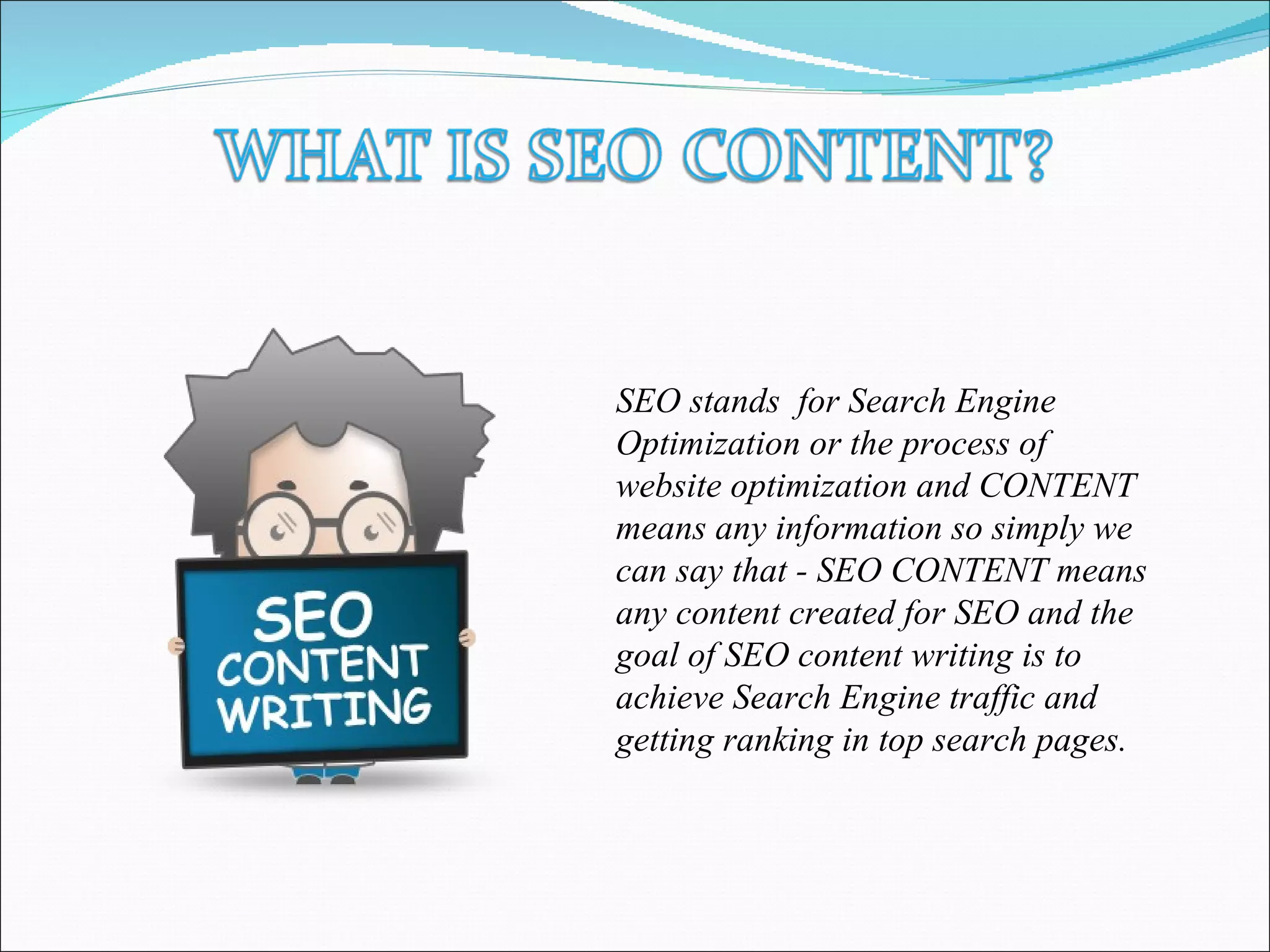SEO stands for Search Engine
Optimization or the process of
website optimization and CONTENT
means any information so simply we
can say that - SEO CONTENT means
any content created for SEO and the
goal of SEO content writing is to
achieve Search Engine traffic and
getting ranking in top search pages.