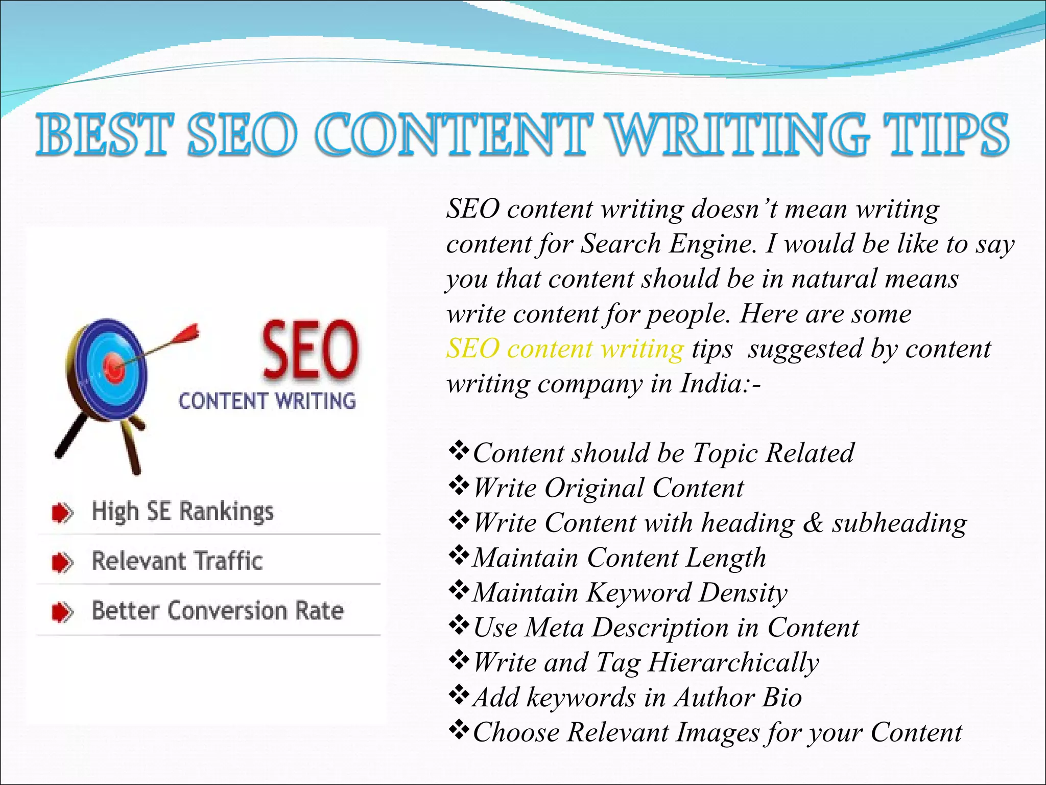 SEO content writing doesn’t mean writing
content for Search Engine. I would be like to say
you that content should be in natural means
write content for people. Here are some
SEO content writing tips suggested by content
writing company in India:-
Content should be Topic Related
Write Original Content
Write Content with heading & subheading
Maintain Content Length
Maintain Keyword Density
Use Meta Description in Content
Write and Tag Hierarchically
Add keywords in Author Bio
Choose Relevant Images for your Content