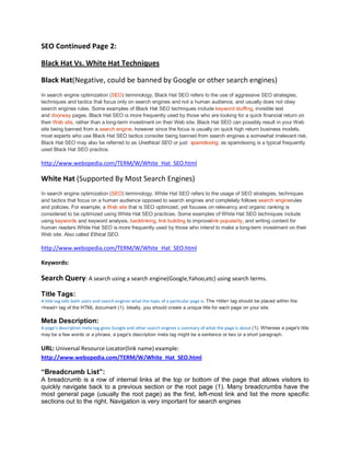 SEO Continued Page 2:
Black Hat Vs. White Hat Techniques
Black Hat(Negative, could be banned by Google or other search engines)
In search engine optimization (SEO) terminology, Black Hat SEO refers to the use of aggressive SEO strategies,
techniques and tactics that focus only on search engines and not a human audience, and usually does not obey
search engines rules. Some examples of Black Hat SEO techniques include keyword stuffing, invisible text
and doorway pages. Black Hat SEO is more frequently used by those who are looking for a quick financial return on
their Web site, rather than a long-term investment on their Web site. Black Hat SEO can possibly result in your Web
site being banned from a search engine, however since the focus is usually on quick high return business models,
most experts who use Black Hat SEO tactics consider being banned from search engines a somewhat irrelevant risk.
Black Hat SEO may also be referred to as Unethical SEO or just spamdexing, as spamdexing is a typical frequently
used Black Hat SEO practice.
http://www.webopedia.com/TERM/W/White_Hat_SEO.html
White Hat (Supported By Most Search Engines)
In search engine optimization (SEO) terminology, White Hat SEO refers to the usage of SEO strategies, techniques
and tactics that focus on a human audience opposed to search engines and completely follows search enginerules
and policies. For example, a Web site that is SEO optimized, yet focuses on relevancy and organic ranking is
considered to be optimized using White Hat SEO practices. Some examples of White Hat SEO techniques include
using keywords and keyword analysis, backlinking, link building to improvelink popularity, and writing content for
human readers White Hat SEO is more frequently used by those who intend to make a long-term investment on their
Web site. Also called Ethical SEO.
http://www.webopedia.com/TERM/W/White_Hat_SEO.html
Keywords:
Search Query: A search using a search engine(Google,Yahoo,etc) using search terms.
Title Tags:
A title tag tells both users and search engines what the topic of a particular page is. The <title> tag should be placed within the
<head> tag of the HTML document (1). Ideally, you should create a unique title for each page on your site.
Meta Description:
A page's description meta tag gives Google and other search engines a summary of what the page is about (1). Whereas a page's title
may be a few words or a phrase, a page's description meta tag might be a sentence or two or a short paragraph.
URL: Universal Resource Locator(link name) example:
http://www.webopedia.com/TERM/W/White_Hat_SEO.html
“Breadcrumb List”:
A breadcrumb is a row of internal links at the top or bottom of the page that allows visitors to
quickly navigate back to a previous section or the root page (1). Many breadcrumbs have the
most general page (usually the root page) as the first, left-most link and list the more specific
sections out to the right. Navigation is very important for search engines
 